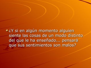 ¿Y si en algún momento alguien siente las cosas de un modo distinto del que le ha enseñado... pensará que sus sentimientos son malos?  
