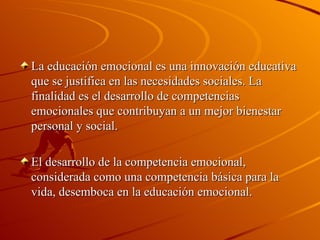 La educación emocional es una innovación educativa que se justifica en las   necesidades sociales. La finalidad es el desarrollo de competencias emocionales que   contribuyan a un mejor bienestar personal y social. El desarrollo de la competencia emocional, considerada como una competencia básica   para la vida, desemboca en la educación emocional. 