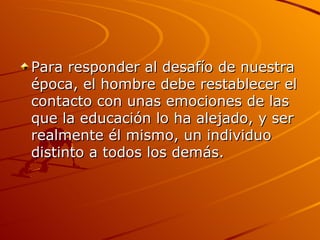 Para responder al desafío de nuestra época, el hombre debe restablecer el contacto con unas emociones de las que la educación lo ha alejado, y ser realmente él mismo, un individuo distinto a todos los demás.  