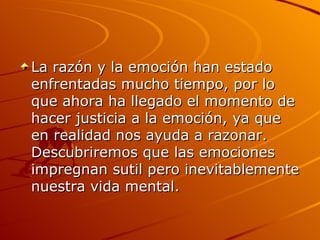 La razón y la emoción han estado enfrentadas mucho tiempo, por lo que ahora ha llegado el momento de hacer justicia a la emoción, ya que en realidad nos ayuda a razonar. Descubriremos que las emociones impregnan sutil pero inevitablemente nuestra vida mental.  