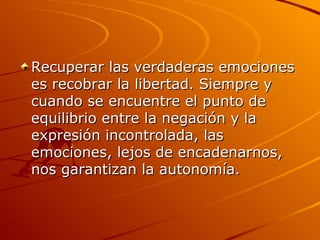 Recuperar las verdaderas emociones es recobrar la libertad. Siempre y cuando se encuentre el punto de equilibrio entre la negación y la expresión incontrolada, las emociones, lejos de encadenarnos, nos garantizan la autonomía.  