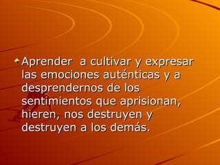 Aprender  a cultivar y expresar las emociones auténticas y a desprendernos de los sentimientos que aprisionan, hieren, nos destruyen y destruyen a los demás.  