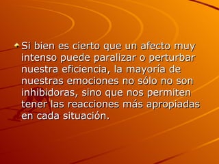 Si bien es cierto que un afecto muy intenso puede paralizar o perturbar nuestra eficiencia, la mayoría de nuestras emociones no sólo no son inhibidoras, sino que nos permiten tener las reacciones más apropiadas en cada situación.  