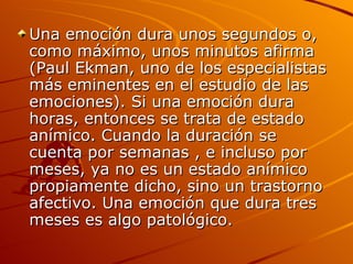 Una emoción dura unos segundos o, como máximo, unos minutos afirma (Paul Ekman, uno de los especialistas más eminentes en el estudio de las emociones). Si una emoción dura horas, entonces se trata de estado anímico. Cuando la duración se cuenta por semanas , e incluso por meses, ya no es un estado anímico propiamente dicho, sino un trastorno afectivo. Una emoción que dura tres meses es algo patológico. 