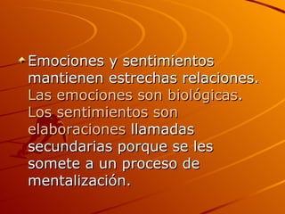 Emociones y sentimientos mantienen estrechas relaciones.  Las emociones son biológicas .  Los sentimientos son elaboraciones  llamadas secundarias porque se les somete a un proceso de mentalización.  
