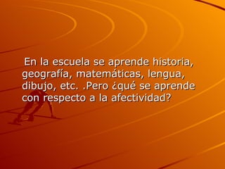 En la escuela se aprende historia, geografía, matemáticas, lengua, dibujo, etc. .Pero ¿qué se aprende con respecto a la afectividad?  