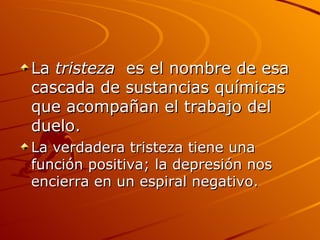 La  tristeza  es el nombre de esa cascada de sustancias químicas que acompañan el trabajo del duelo.  La verdadera tristeza tiene una función positiva; la depresión nos encierra en un espiral negativo.  