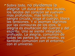 Sobre todo ,  no olvidemos la  alegría .  Un dulce calor nos invade ,  los latidos del corazón se vuelven más profundos, más lentos, la sangre circula, irriga el cuerpo, libera las tensiones. Y sí asoman lágrimas por las comisuras de los ojos, la alegría es exultación del cuerpo y del espíritu. Uno se siente integrado, unificado. La alegría, comunión de todas las partes de uno mismo, es también comunión con el entorno, con el universo.  