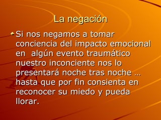 La negación Si nos negamos a tomar conciencia del impacto emocional en  algún evento traumático nuestro inconciente nos lo presentará noche tras noche … hasta que por fin consienta en reconocer su miedo y pueda llorar.  