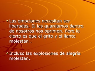 Las emociones necesitan ser liberadas. Si las guardamos dentro de nosotros nos oprimen. Pero lo cierto es que el grito y el llanto molestan . Incluso las explosiones de alegría molestan.  