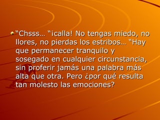 “Chsss… “¡calla! No tengas miedo, no llores, no pierdas los estribos… “Hay que permanecer tranquilo y sosegado en cualquier circunstancia, sin proferir jamás una palabra más alta que otra. Pero ¿por qué resulta tan molesto las emociones?  