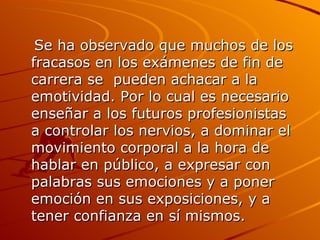 Se ha observado que muchos de los fracasos en los exámenes de fin de carrera se  pueden achacar a la emotividad. Por lo cual es necesario enseñar a los futuros profesionistas  a controlar los nervios, a dominar el movimiento corporal a la hora de hablar en público, a expresar con palabras sus emociones y a poner emoción en sus exposiciones, y a tener confianza en sí mismos. 