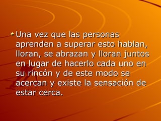Una vez que las personas aprenden a superar esto hablan, lloran, se abrazan y lloran juntos en lugar de hacerlo cada uno en su rincón y de este modo se acercan y existe la sensación de estar cerca.  