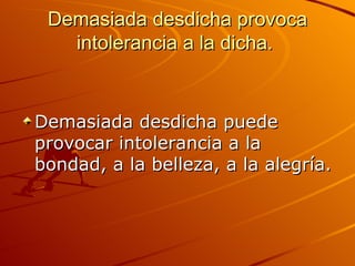 Demasiada desdicha provoca intolerancia a la dicha.  Demasiada desdicha puede provocar intolerancia a la bondad, a la belleza, a la alegría.  