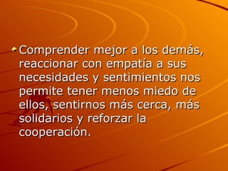 Comprender mejor a los demás, reaccionar con empatía a sus necesidades y sentimientos nos permite tener menos miedo de ellos, sentirnos más cerca, más solidarios y reforzar la cooperación. 