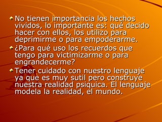 No tienen importancia los hechos vividos, lo importante es: qué decido hacer con ellos, los utilizo para deprimirme o para empoderarme. ¿Para qué uso los recuerdos que tengo para victimizarme o para engrandecerme? Tener cuidado con nuestro lenguaje ya que es muy sutil pero construye nuestra realidad psiquica. El lenguaje modela la realidad, el mundo. 