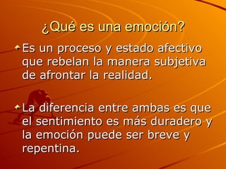 ¿Qué es una emoción? Es un proceso y estado afectivo que rebelan la manera subjetiva de afrontar la realidad.  La diferencia entre ambas es que el sentimiento es más duradero y la emoción puede ser breve y repentina. 