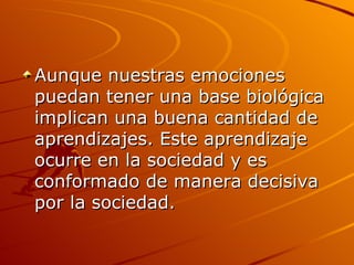 Aunque nuestras emociones puedan tener una base biológica implican una buena cantidad de aprendizajes. Este aprendizaje ocurre en la sociedad y es conformado de manera decisiva por la sociedad. 