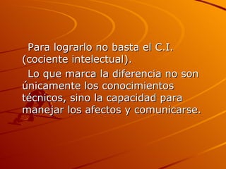 Para lograrlo no basta el C.I.(cociente intelectual).  Lo que marca la diferencia no son únicamente los conocimientos técnicos, sino la capacidad para manejar los afectos y comunicarse. 