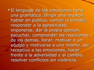 El lenguaje de las emociones tiene una gramática. Dirigir una reunión, hablar en público, vencer la timidez, responder a la agresividad, imponerse, dar la propia opinión, escuchar, comprender las reacciones de los demás, llorar, motivar a un equipo y motivarse a uno mismo, ser receptivo a las emociones, hacer frente a la adversidad y al cambio, resolver conflictos sin violencia.  