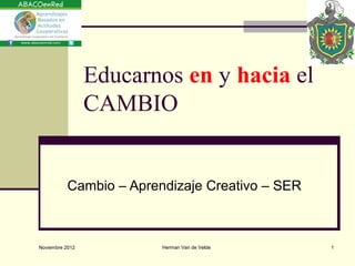 Educarnos en y hacia el
                 CAMBIO


           Cambio – Aprendizaje Creativo – SER



Noviembre 2012           Herman Van de Velde     1
 