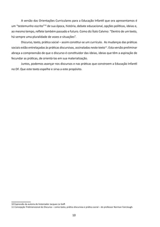 A versão das Orientações Curriculares para a Educação Infantil que ora apresentamos é
um “testemunho escrito”10 de sua época, história, debate educacional, opções políticas, ideias e,
ao mesmo tempo, reflete também passado e futuro. Como diz Ítalo Calvino: “Dentro de um texto,
há sempre uma pluralidade de vozes e situações”.
         	Discurso, texto, prática social – assim constitui-se um currículo. As mudanças das práticas
sociais estão entrelaçadas às práticas discursivas, assinaladas neste texto11. Esta versão preliminar
abraça a compreensão de que o discurso é constituidor das ideias, ideias que têm a aspiração de
fecundar as práticas, de orientá-las em sua materialização.
         	Juntos, podemos avançar nos discursos e nas práticas que constroem a Educação Infantil
no DF. Que este texto espelhe e sirva a este propósito.




10 Expressão da autoria do historiador Jacques Le Goff.
11 Concepção Tridimensional do Discurso – como texto, prática discursiva e prática social – do professor Norman Fairclough.


                                                             10
 