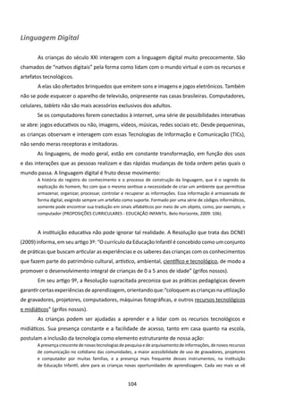 Linguagem Digital

       	As crianças do século XXI interagem com a linguagem digital muito precocemente. São
chamados de “nativos digitais” pela forma como lidam com o mundo virtual e com os recursos e
artefatos tecnológicos.
       	A elas são ofertados brinquedos que emitem sons e imagens e jogos eletrônicos. Também
não se pode esquecer o aparelho de televisão, onipresente nas casas brasileiras. Computadores,
celulares, tablets não são mais acessórios exclusivos dos adultos.
       Se os computadores forem conectados à internet, uma série de possibilidades interativas
se abre: jogos educativos ou não, imagens, vídeos, músicas, redes sociais etc. Desde pequeninas,
as crianças observam e interagem com essas Tecnologias de Informação e Comunicação (TICs),
não sendo meras receptoras e imitadoras.
       As linguagens, de modo geral, estão em constante transformação, em função dos usos
e das interações que as pessoas realizam e das rápidas mudanças de toda ordem pelas quais o
mundo passa. A linguagem digital é fruto desse movimento:
       A história do registro do conhecimento e o processo de construção da linguagem, que é o segredo da
       explicação do homem, fez com que o mesmo sentisse a necessidade de criar um ambiente que permitisse
       armazenar, organizar, processar, controlar e recuperar as informações. Essa informação é armazenada de
       forma digital, exigindo sempre um artefato como suporte. Formado por uma série de códigos informáticos,
       somente pode encontrar sua tradução em sinais alfabéticos por meio de um objeto, como, por exemplo, o
       computador (PROPOSIÇÕES CURRICULARES - EDUCAÇÃO INFANTIL. Belo Horizonte, 2009: 106).



       	A instituição educativa não pode ignorar tal realidade. A Resolução que trata das DCNEI
(2009) informa, em seu artigo 3º: “O currículo da Educação Infantil é concebido como um conjunto
de práticas que buscam articular as experiências e os saberes das crianças com os conhecimentos
que fazem parte do patrimônio cultural, artístico, ambiental, científico e tecnológico, de modo a
promover o desenvolvimento integral de crianças de 0 a 5 anos de idade” (grifos nossos).
       	Em seu artigo 9º, a Resolução supracitada preconiza que as práticas pedagógicas devem
garantir certas experiências de aprendizagem, orientando que:“coloquem as crianças na utilização
de gravadores, projetores, computadores, máquinas fotográficas, e outros recursos tecnológicos
e midiáticos” (grifos nossos).
       	As crianças podem ser ajudadas a aprender e a lidar com os recursos tecnológicos e
midiáticos. Sua presença constante e a facilidade de acesso, tanto em casa quanto na escola,
postulam a inclusão da tecnologia como elemento estruturante de nossa ação:
       A presença crescente de novas tecnologias de pesquisa e de arquivamento de informações, de novos recursos
       de comunicação no cotidiano das comunidades, a maior acessibilidade de uso de gravadores, projetores
       e computador por muitas famílias, e a presença mais frequente desses instrumentos, na instituição
       de Educação Infantil, abre para as crianças novas oportunidades de aprendizagem. Cada vez mais se vê


                                                    104
 