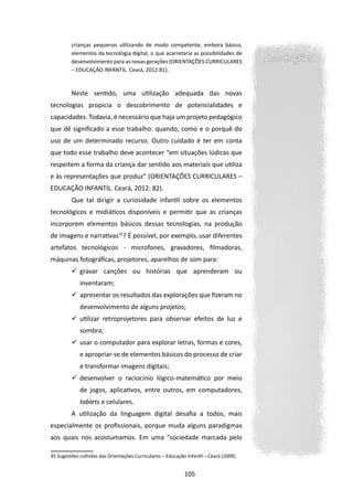crianças pequenas utilizando de modo competente, embora básico,
         elementos da tecnologia digital, o que acarretaria as possibilidades de
         desenvolvimento para as novas gerações (ORIENTAÇÕES CURRICULARES                Anotações
         – EDUCAÇÃO INFANTIL. Ceará, 2012:81).



         Neste sentido, uma utilização adequada das novas
tecnologias propicia o descobrimento de potencialidades e
capacidades. Todavia, é necessário que haja um projeto pedagógico
que dê significado a esse trabalho: quando, como e o porquê do
uso de um determinado recurso. Outro cuidado é ter em conta
que todo esse trabalho deve acontecer “em situações lúdicas que
respeitem a forma da criança dar sentido aos materiais que utiliza
e às representações que produz” (ORIENTAÇÕES CURRICULARES –
EDUCAÇÃO INFANTIL. Ceará, 2012: 82).
         Que tal dirigir a curiosidade infantil sobre os elementos
tecnológicos e midiáticos disponíveis e permitir que as crianças
incorporem elementos básicos dessas tecnologias, na produção
de imagens e narrativas35? É possível, por exemplo, usar diferentes
artefatos tecnológicos - microfones, gravadores, filmadoras,
máquinas fotográficas, projetores, aparelhos de som para:
         	 gravar canções ou histórias que aprenderam ou
             inventaram;
         	 apresentar os resultados das explorações que fizeram no
             desenvolvimento de alguns projetos;
         	 utilizar retroprojetores para observar efeitos de luz e
             sombra;
         	 usar o computador para explorar letras, formas e cores,
             e apropriar-se de elementos básicos do processo de criar
             e transformar imagens digitais;
         	 desenvolver o raciocínio lógico-matemático por meio
             de jogos, aplicativos, entre outros, em computadores,
             tablets e celulares.
         A utilização da linguagem digital desafia a todos, mais
especialmente os profissionais, porque muda alguns paradigmas
aos quais nos acostumamos. Em uma “sociedade marcada pelo

35 Sugestões colhidas das Orientações Curriculares – Educação Infantil – Ceará (2009).


                                                             105
 
