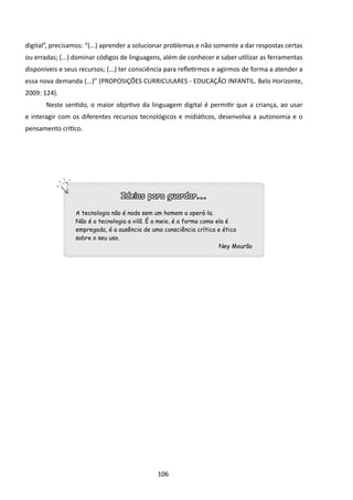 digital”, precisamos: “(...) aprender a solucionar problemas e não somente a dar respostas certas
ou erradas; (...) dominar códigos de linguagens, além de conhecer e saber utilizar as ferramentas
disponíveis e seus recursos; (...) ter consciência para refletirmos e agirmos de forma a atender a
essa nova demanda (...)” (PROPOSIÇÕES CURRICULARES - EDUCAÇÃO INFANTIL. Belo Horizonte,
2009: 124).
       Neste sentido, o maior objetivo da linguagem digital é permitir que a criança, ao usar
e interagir com os diferentes recursos tecnológicos e midiáticos, desenvolva a autonomia e o
pensamento crítico.




                                 Ideias para guardar...

                 A tecnologia não é nada sem um homem a operá-la.
                 Não é a tecnologia a vilã. É o meio, é a forma como ela é
                 empregada, é a ausência de uma consciência crítica e ética
                 sobre o seu uso.
                                                                      Ney Mourão




                                              106
 