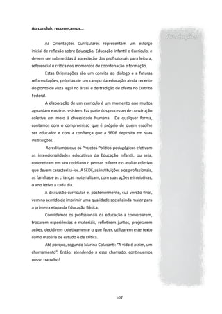 Ao concluir, recomeçamos...
                                                                         Anotações
       As Orientações Curriculares representam um esforço
inicial de reflexão sobre Educação, Educação Infantil e Currículo, e
devem ser submetidas à apreciação dos profissionais para leitura,
referencial e crítica nos momentos de coordenação e formação.
       	Estas Orientações são um convite ao diálogo e a futuras
reformulações, próprias de um campo da educação ainda recente
do ponto de vista legal no Brasil e de tradição de oferta no Distrito
Federal.
       	A elaboração de um currículo é um momento que muitos
aguardam e outros resistem. Faz parte dos processos de construção
coletiva em meio à diversidade humana. De qualquer forma,
contamos com o compromisso que é próprio de quem escolhe
ser educador e com a confiança que a SEDF deposita em suas
instituições.
        Acreditamos que os Projetos Político-pedagógicos efetivam
as intencionalidades educativas da Educação Infantil, ou seja,
concretizam em seu cotidiano o pensar, o fazer e o avaliar coletivo
que devem caracterizá-los. A SEDF, as instituições e os profissionais,
as famílias e as crianças materializam, com suas ações e iniciativas,
o ano letivo a cada dia.
       A discussão curricular e, posteriormente, sua versão final,
vem no sentido de imprimir uma qualidade social ainda maior para
a primeira etapa da Educação Básica.
       	Convidamos os profissionais da educação a conversarem,
trocarem experiências e materiais, refletirem juntos, projetarem
ações, decidirem coletivamente o que fazer, utilizarem este texto
como matéria de estudo e de crítica. 	
       	Até porque, segundo Marina Colasanti: “A vida é assim, um
chamamento”. Então, atendendo a esse chamado, continuemos
nosso trabalho!




                                                107
 