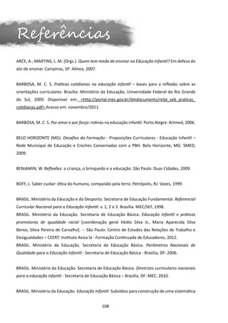 Referências
ARCE, A.; MARTINS, L. M. (Orgs.). Quem tem medo de ensinar na Educação Infantil? Em defesa do
ato de ensinar. Campinas, SP: Alínea, 2007.


BARBOSA, M. C. S. Práticas cotidianas na educação infantil – bases para a reflexão sobre as
orientações curriculares. Brasília: Ministério da Educação, Universidade Federal do Rio Grande
do Sul, 2009. Disponível em: <http://portal.mec.gov.br/dmdocuments/relat_seb_praticas_
cotidianas.pdf> Acesso em: novembro/2011.


BARBOSA, M. C. S. Por amor e por força: rotinas na educação infantil. Porto Alegre: Artmed, 2006.


BELO HORIZONTE (MG). Desafios da Formação - Proposições Curriculares - Educação Infantil –
Rede Municipal de Educação e Creches Conveniadas com a PBH. Belo Horizonte, MG: SMED,
2009.


BENJAMIN, W. Reflexões: a criança, o brinquedo e a educação. São Paulo: Duas Cidades, 2009.


BOFF, L. Saber cuidar: ética do humano, compaixão pela terra. Petrópolis, RJ: Vozes, 1999.


BRASIL. Ministério da Educação e do Desporto. Secretaria de Educação Fundamental. Referencial
Curricular Nacional para a Educação Infantil. v. 1, 2 e 3. Brasília: MEC/SEF, 1998.
BRASIL. Ministério da Educação. Secretaria de Educação Básica. Educação Infantil e práticas
promotoras de igualdade racial [coordenação geral Hédio Silva Jr., Maria Aparecida Silva
Bento, Silvia Pereira de Carvalho]. -- São Paulo: Centro de Estudos das Relações de Trabalho e
Desigualdades – CEERT: Instituto Avisa lá - Formação Continuada de Educadores, 2012.
BRASIL. Ministério da Educação. Secretaria de Educação Básica. Parâmetros Nacionais de
Qualidade para a Educação Infantil - Secretaria de Educação Básica - Brasília, DF: 2006.


BRASIL. Ministério da Educação. Secretaria de Educação Básica. Diretrizes curriculares nacionais
para a educação infantil - Secretaria de Educação Básica – Brasília, DF: MEC, 2010.


BRASIL. Ministério da Educação. Educação Infantil: Subsídios para construção de uma sistemática


                                               108
 
