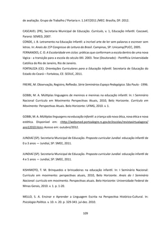 de avaliação. Grupo de Trabalho / Portaria n. 1.147/2011 /MEC: Brasília, DF: 2012.


CASCAVEL (PR), Secretaria Municipal de Educação. Currículo, v. 1, Educação Infantil. Cascavel,
Paraná: SEMED, 2007.
CONDE, J. B. Letramento na Educação Infantil: a incrível arte de ler sem palavras e escrever sem
letras. In: Anais do 15º Congresso de Leitura do Brasil. Campinas, SP: Unicamp/PUCC, 2005.
FERNANDES, C. O. A Escolaridade em ciclos: práticas que conformam a escola dentro de uma nova
lógica - a transição para a escola do século XXI. 2003. Tese (Doutorado) - Pontifícia Universidade
Católica do Rio de Janeiro, Rio de Janeiro.   
FORTALEZA (CE). Orientações Curriculares para a Educação Infantil. Secretaria de Educação do
Estado do Ceará – Fortaleza, CE: SEDUC, 2011.


FREIRE, M. Observação, Registro, Reflexão. Série Seminários Espaço Pedagógico. São Paulo - 1996.


GOBBI, M. A. Múltiplas linguagens de meninos e meninas na educação infantil. In: I Seminário
Nacional Currículo em Movimento Perspectivas Atuais, 2010, Belo Horizonte. Currículo em
Movimento: Perspectivas Atuais. Belo Horizonte: UFMG, 2010. v. 1.


GOBBI, M. A. Múltiplas linguagens na educação infantil: a criança sob nova ótica, nova ética e nova
estética. Disponível em: <http://websmed.portoalegre.rs.gov.br/escolas/revistavirtualagora/
ano12010.htm> Acesso em: outubro/2012.


JUNDIAÍ (SP). Secretaria Municipal de Educação. Proposta curricular Jundiaí: educação infantil de
0 a 3 anos — Jundiaí, SP: SMEE, 2011.


JUNDIAÍ (SP). Secretaria Municipal de Educação. Proposta curricular Jundiaí: educação infantil de
4 e 5 anos — Jundiaí, SP: SMEE, 2011.


KISHIMOTO, T. M. Brinquedos e brincadeiras na educação infantil. In: I Seminário Nacional:
Currículo em movimento: perspectivas atuais, 2010, Belo Horizonte. Anais do I Seminário
Nacional: currículo em movimento. Perspectivas atuais. Belo Horizonte: Universidade Federal de
Minas Gerais, 2010. v. 1. p. 1-20.


MELLO, S. A. Ensinar e Aprender a Linguagem Escrita na Perspectiva Histórico-Cultural. In:
Psicologia Política. v. 10. n. 20. p. 329-343. jul-dez. 2010.


                                                  109
 