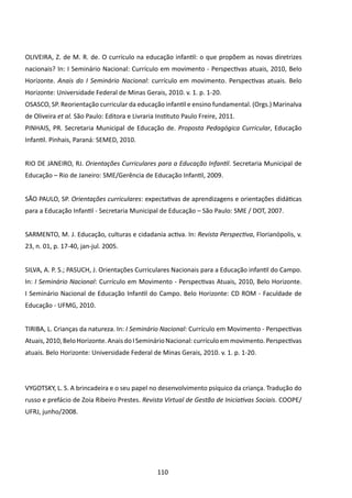 OLIVEIRA, Z. de M. R. de. O currículo na educação infantil: o que propõem as novas diretrizes
nacionais? In: I Seminário Nacional: Currículo em movimento - Perspectivas atuais, 2010, Belo
Horizonte. Anais do I Seminário Nacional: currículo em movimento. Perspectivas atuais. Belo
Horizonte: Universidade Federal de Minas Gerais, 2010. v. 1. p. 1-20.
OSASCO, SP. Reorientação curricular da educação infantil e ensino fundamental. (Orgs.) Marinalva
de Oliveira et al. São Paulo: Editora e Livraria Instituto Paulo Freire, 2011.
PINHAIS, PR. Secretaria Municipal de Educação de. Proposta Pedagógica Curricular, Educação
Infantil. Pinhais, Paraná: SEMED, 2010.


RIO DE JANEIRO, RJ. Orientações Curriculares para a Educação Infantil. Secretaria Municipal de
Educação – Rio de Janeiro: SME/Gerência de Educação Infantil, 2009.


SÃO PAULO, SP. Orientações curriculares: expectativas de aprendizagens e orientações didáticas
para a Educação Infantil - Secretaria Municipal de Educação – São Paulo: SME / DOT, 2007.


SARMENTO, M. J. Educação, culturas e cidadania activa. In: Revista Perspectiva, Florianópolis, v.
23, n. 01, p. 17-40, jan-jul. 2005.


SILVA, A. P. S.; PASUCH, J. Orientações Curriculares Nacionais para a Educação infantil do Campo.
In: I Seminário Nacional: Currículo em Movimento - Perspectivas Atuais, 2010, Belo Horizonte.
I Seminário Nacional de Educação Infantil do Campo. Belo Horizonte: CD ROM - Faculdade de
Educação - UFMG, 2010.


TIRIBA, L. Crianças da natureza. In: I Seminário Nacional: Currículo em Movimento - Perspectivas
Atuais, 2010, Belo Horizonte. Anais do I Seminário Nacional: currículo em movimento. Perspectivas
atuais. Belo Horizonte: Universidade Federal de Minas Gerais, 2010. v. 1. p. 1-20.




VYGOTSKY, L. S. A brincadeira e o seu papel no desenvolvimento psíquico da criança. Tradução do
russo e prefácio de Zoia Ribeiro Prestes. Revista Virtual de Gestão de Iniciativas Sociais. COOPE/
UFRJ, junho/2008.




                                                 110
 