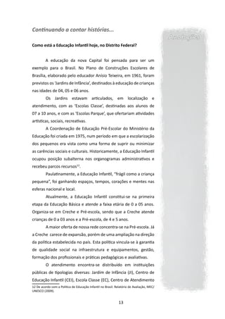Continuando a contar histórias...
                                                                                           Anotações
Como está a Educação Infantil hoje, no Distrito Federal?


         A educação da nova Capital foi pensada para ser um
exemplo para o Brasil. No Plano de Construções Escolares de
Brasília, elaborado pelo educador Anísio Teixeira, em 1961, foram
previstos os ‘Jardins de Infância’, destinados à educação de crianças
nas idades de 04, 05 e 06 anos.
         	Os Jardins estavam articulados, em localização e
atendimento, com as ‘Escolas Classe’, destinadas aos alunos de
07 a 10 anos, e com as ‘Escolas Parque’, que ofertariam atividades
artísticas, sociais, recreativas.
         	A Coordenação de Educação Pré-Escolar do Ministério da
Educação foi criada em 1975, num período em que a escolarização
dos pequenos era vista como uma forma de suprir ou minimizar
as carências sociais e culturais. Historicamente, a Educação Infantil
ocupou posição subalterna nos organogramas administrativos e
recebeu parcos recursos12.
         	Paulatinamente, a Educação Infantil, “frágil como a criança
pequena”, foi ganhando espaços, tempos, corações e mentes nas
esferas nacional e local.
         	Atualmente, a Educação Infantil constitui-se na primeira
etapa da Educação Básica e atende a faixa etária de 0 a 05 anos.
Organiza-se em Creche e Pré-escola, sendo que a Creche atende
crianças de 0 a 03 anos e a Pré-escola, de 4 e 5 anos.
         	A maior oferta de nossa rede concentra-se na Pré-escola. Já
a Creche carece de expansão, porém de uma ampliação na direção
da política estabelecida no país. Esta política vincula-se à garantia
de qualidade social na infraestrutura e equipamentos, gestão,
formação dos profissionais e práticas pedagógicas e avaliativas.
         	O atendimento encontra-se distribuído em instituições
públicas de tipologias diversas: Jardim de Infância (JI), Centro de
Educação Infantil (CEI), Escola Classe (EC), Centro de Atendimento
12 De acordo com a Política de Educação Infantil no Brasil: Relatório de Avaliação, MEC/
UNESCO (2009).


                                                              13
 