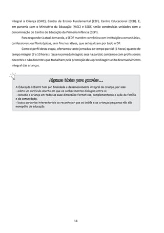 Integral à Criança (CAIC), Centro de Ensino Fundamental (CEF), Centro Educacional (CED). E,
em parceria com o Ministério da Educação (MEC) e SEDF, serão construídas unidades com a
denominação de Centro de Educação da Primeira Infância (CEPI).
       	Para responder à atual demanda, a SEDF mantém convênios com instituições comunitárias,
confessionais ou filantrópicas, sem fins lucrativos, que se localizam por todo o DF.
       	Como é perfil desta etapa, ofertamos tanto jornadas de tempo parcial (5 horas) quanto de
tempo integral (7 a 10 horas). Seja na jornada integral, seja na parcial, contamos com profissionais
docentes e não docentes que trabalham pela promoção das aprendizagens e do desenvolvimento
integral das crianças.



                             Algumas ideias para guardar...
   A Educação Infantil tem por finalidade o desenvolvimento integral da criança, por isso:
   - adota um currículo aberto em que os conhecimentos dialogam entre si;
   - concebe a criança em todas as suas dimensões formativas, complementando a ação da família
   e da comunidade;
   - busca parcerias intersetoriais ao reconhecer que os bebês e as crianças pequenas não são
   monopólio da educação.




                                                14
 