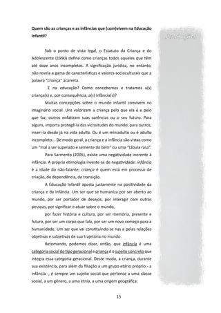 Quem são as crianças e as infâncias que (com)vivem na Educação
Infantil?                                                                Anotações

       Sob o ponto de vista legal, o Estatuto da Criança e do
Adolescente (1990) define como crianças todos aqueles que têm
até doze anos incompletos. A significação jurídica, no entanto,
não revela a gama de características e valores socioculturais que a
palavra “criança” acarreta.
       	 E na educação? Como concebemos e tratamos a(s)
criança(s) e, por consequência, a(s) infância(s)?
       	Muitas concepções sobre o mundo infantil convivem no
imaginário social. Uns valorizam a criança pelo que ela é e pelo
que faz; outros enfatizam suas carências ou o seu futuro. Para
alguns, importa protegê-la das vicissitudes do mundo; para outros,
inseri-la desde já na vida adulta. Ou é um miniadulto ou é adulto
incompleto... De modo geral, a criança e a infância são vistas como
um “mal a ser superado e semente do bem” ou uma “tábula rasa”.
       	Para Sarmento (2005), existe uma negatividade inerente à
infância. A própria etimologia investe-se de negatividade: infância
é a idade do não-falante; criança é quem está em processo de
criação, de dependência, de transição.
       	A Educação Infantil aposta justamente na positividade da
criança e da infância. Um ser que se humaniza por ser aberto ao
mundo, por ser portador de desejos, por interagir com outras
pessoas, por significar e atuar sobre o mundo,
       por fazer história e cultura, por ser memória, presente e
futuro, por ser um corpo que fala, por ser um novo começo para a
humanidade. Um ser que vai constituindo-se nas e pelas relações
objetivas e subjetivas de sua trajetória no mundo.
       	Retomando, podemos dizer, então, que infância é uma
categoria social do tipo geracional e criança é o sujeito concreto que
integra essa categoria geracional. Deste modo, a criança, durante
sua existência, para além da filiação a um grupo etário próprio - a
infância -, é sempre um sujeito social que pertence a uma classe
social, a um gênero, a uma etnia, a uma origem geográfica:


                                                 15
 