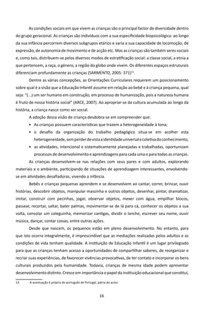 As condições sociais em que vivem as crianças são o principal factor de diversidade dentro
do grupo geracional. As crianças são indivíduos com a sua especificidade biopsicológica: ao longo
da sua infância percorrem diversos subgrupos etários e varia a sua capacidade de locomoção, de
expressão, de autonomia de movimento e de acção etc. Mas as crianças são também seres sociais
e, como tais, distribuem-se pelos diversos modos de estratificação social: a classe social, a etnia a
que pertencem, a raça, o género, a região do globo onde vivem. Os diferentes espaços estruturais
diferenciam profundamente as crianças (SARMENTO, 2005: 371)13.
       	Dentre as várias concepções, as Orientações Curriculares requerem um posicionamento
sobre qual é a visão que a Educação Infantil assume em relação ao bebê e à criança pequena, qual
seja: “(...) um ser humano em construção, em processo de humanização, pois a natureza humana
é fruto de nossa história social” (ARCE, 2007). Ao apropriar-se da cultura acumulada ao longo da
história, a criança nasce como ser social.
       	A adoção dessa visão de criança desdobra-se em compreender que:
       •	 As crianças possuem características que trazem a heterogeneidade à tona;
       •	 o desafio da organização do trabalho pedagógico situa-se em acolher esta
           heterogeneidade, sem perder de vista a identidade universal e coletiva do conhecimento;
       •	 as atividades, intencional e sistematicamente planejadas e trabalhadas, oportunizam
           processos de desenvolvimento e aprendizagens para cada uma e para todas as crianças.
       	As crianças desenvolvem-se nas relações com seus pares e com adultos, explorando
materiais e o ambiente, participando de situações de aprendizagem interessantes, envolvendo-
se em atividades desafiadoras, vivendo a infância.
       	Bebês e crianças pequenas aprendem e se desenvolvem ao cantar, correr, brincar, ouvir
histórias, descobrir objetos, manipular massinha e outros objetos, desenhar, pintar, dramatizar,
imitar, construir com pecinhas, jogar, observar objetos, mexer com água, empilhar blocos,
passear, recortar, saltar, bater palmas, movimentar-se de lá para cá, conhecer os objetos a sua
volta, consolar um coleguinha, memorizar cantigas, dividir o lanche, escrever seu nome, ouvir
música, dançar, contar coisas, entre outras ações.
       	Desde que nascem, os pequenos estão em pleno desenvolvimento. No entanto, para
que isto ocorra integralmente, é imprescindível que as mediações realizadas pelos adultos e as
condições de vida tenham qualidade. A instituição de Educação Infantil é um lugar privilegiado
para que as crianças tenham acesso a oportunidades de compartilhar saberes, de reorganizar e
recriar suas experiências, de favorecer vivências provocativas, de ter contato e incorporar os bens
culturais produzidos pela humanidade. Todavia, crianças de mesma idade podem apresentar
desenvolvimento distinto. Cresce em importância o papel da instituição educacional que constitui,

13	     A acentuação é própria do português de Portugal, pátria do autor.



                                                           16
 