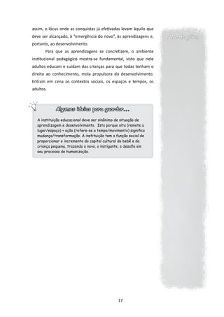 assim, o lócus onde as conquistas já efetivadas levam àquilo que
deve ser alcançado, à “emergência do novo”, às aprendizagens e,    Anotações
portanto, ao desenvolvimento.
       Para que as aprendizagens se concretizem, o ambiente
institucional pedagógico mostra-se fundamental, visto que nele
adultos educam e cuidam das crianças para que todas tenham o
direito ao conhecimento, mola propulsora do desenvolvimento.
Entram em cena os contextos sociais, os espaços e tempos, os
adultos.



            Algumas ideias para guardar...

  A instituição educacional deve ser sinônimo de situação de
  aprendizagem e desenvolvimento. Isto porque situ (remete a
  lugar/espaço) + ação (refere-se a tempo/movimento) significa
  mudança/transformação. A instituição tem a função social de
  proporcionar o incremento do capital cultural do bebê e da
  criança pequena, trazendo o novo, o instigante, o desafio em
  seu processo de humanização.




                                               17
 