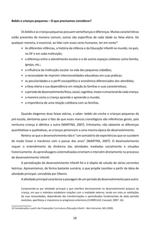 Bebês e crianças pequenas – O que precisamos considerar?


         Os bebês e as crianças pequenas possuem semelhanças e diferenças. Muitas características
estão presentes de maneira comum, outras são específicas de cada idade ou faixa etária. De
qualquer maneira, é essencial, ao lidar com esses seres humanos, ter em conta14:
         •	 As diferentes infâncias, a história da infância e da Educação Infantil no mundo, no país,
             no DF e em cada instituição;
         •	 a diferença entre o atendimento escolar e o de outros espaços coletivos como família,
             igrejas, etc.;
         •	 a influência da instituição escolar na vida dos pequenos cidadãos;
         •	 a necessidade de imprimir intencionalidades educativas em suas práticas;
         •	 as peculiaridades e o perfil sociopolítico e econômico diferenciados dos atendidos;
         •	 a faixa etária e sua dependência em relação às famílias e suas características;
         •	 o período de desenvolvimento físico, social, cognitivo, motor e emocional de cada criança;
         •	 a maneira como a criança aprende e apreende o mundo;
         •	 a importância de uma relação cotidiana com as famílias.


         Quando elegemos duas faixas etárias, a saber: bebês da creche e crianças pequenas da
pré-escola, alertamos para o fato de que esses marcos cronológicos são referências gerais, pois
nenhuma criança é idêntica a outra (MARTINS, 2007). Entretanto, não obstante as diferenças
quantitativas e qualitativas, as crianças pertencem a uma mesma época do desenvolvimento.
         Reitera-se que o desenvolvimento não é “um somatório de experiências que se sucedem
de modo linear e mecânico com o passar dos anos” (MARTINS, 2007). O desenvolvimento
requer o entendimento da dinâmica das atividades mediadas socialmente e situadas
historicamente. As aprendizagens sistematizadas orientam e intervêm diretamente no processo
de desenvolvimento infantil.
         A periodização do desenvolvimento infantil foi e é objeto de estudo de várias correntes
teóricas. Apresentamos, de forma bastante sumária, o que propõe Leontiev a partir da ideia de
atividade principal, concebida por Elkonin.
         A atividade principal caracteriza a passagem de um período de desenvolvimento para outro:

         Compreende-se por atividade principal a que interfere decisivamente no desenvolvimento psíquico da
         criança, em que o indivíduo estabelece relações com a realidade externa, tendo em vista as satisfações
         de suas necessidades, dependendo das transformações e aprendizados fundamentais de dado período
         evolutivo, aperfeiçoa e impulsiona os progressos anteriores (CURRÍCULO, Cascavel, 2007: 16).

14 Considerações a partir das Proposições Curriculares /Educação Infantil – Belo Horizonte, MG (2009).



                                                             18
 