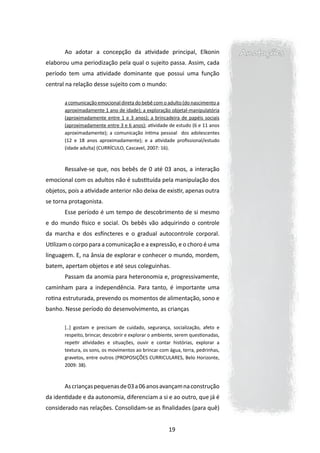 Ao adotar a concepção da atividade principal, Elkonin                     Anotações
elaborou uma periodização pela qual o sujeito passa. Assim, cada
período tem uma atividade dominante que possui uma função
central na relação desse sujeito com o mundo:

       a comunicação emocional direta do bebê com o adulto (do nascimento a
       aproximadamente 1 ano de idade); a exploração objetal-manipulatória
       (aproximadamente entre 1 e 3 anos); a brincadeira de papéis sociais
       (aproximadamente entre 3 e 6 anos); atividade de estudo (6 e 11 anos
       aproximadamente); a comunicação íntima pessoal dos adolescentes
       (12 e 18 anos aproximadamente); e a atividade profissional/estudo
       (idade adulta) (CURRÍCULO, Cascavel, 2007: 16).



       Ressalve-se que, nos bebês de 0 até 03 anos, a interação
emocional com os adultos não é substituída pela manipulação dos
objetos, pois a atividade anterior não deixa de existir, apenas outra
se torna protagonista.
       Esse período é um tempo de descobrimento de si mesmo
e do mundo físico e social. Os bebês vão adquirindo o controle
da marcha e dos esfíncteres e o gradual autocontrole corporal.
Utilizam o corpo para a comunicação e a expressão, e o choro é uma
linguagem. E, na ânsia de explorar e conhecer o mundo, mordem,
batem, apertam objetos e até seus coleguinhas.
       Passam da anomia para heteronomia e, progressivamente,
caminham para a independência. Para tanto, é importante uma
rotina estruturada, prevendo os momentos de alimentação, sono e
banho. Nesse período do desenvolvimento, as crianças

       [..] gostam e precisam de cuidado, segurança, socialização, afeto e
       respeito, brincar, descobrir e explorar o ambiente, serem questionadas,
       repetir atividades e situações, ouvir e contar histórias, explorar a
       textura, os sons, os movimentos ao brincar com água, terra, pedrinhas,
       gravetos, entre outros (PROPOSIÇÕES CURRICULARES, Belo Horizonte,
       2009: 38).



       As crianças pequenas de 03 a 06 anos avançam na construção
da identidade e da autonomia, diferenciam a si e ao outro, que já é
considerado nas relações. Consolidam-se as finalidades (para quê)


                                                      19
 