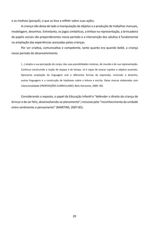 e os motivos (porquê), o que as leva a refletir sobre suas ações.
       A criança não deixa de lado a manipulação de objetos e a produção de trabalhos manuais,
modelagem, desenhos. Entretanto, os jogos simbólicos, a ênfase na representação, a brincadeira
de papéis sociais são preponderantes nesse período e a intervenção dos adultos é fundamental
na ampliação das experiências acessadas pelas crianças.
       Por ser criativa, comunicativa e competente, tanto quanto era quando bebê, a criança
nesse período do desenvolvimento


       [...] amplia a sua percepção do corpo, das suas possibilidades motoras, do mundo e de sua representação.

       Continua construindo a noção de espaço e de tempo. Já é capaz de evocar sujeitos e objetos ausentes.

       Apresenta ampliação da linguagem oral e diferentes formas de expressão, incluindo o desenho,

       outras linguagens e a construção de hipóteses sobre a leitura e escrita. Deixa marcas elaboradas com

       intencionalidade (PROPOSIÇÕES CURRICULARES, Belo Horizonte, 2009: 49).



       Considerando o exposto, o papel da Educação Infantil é “defender o direito da criança de
brincar e de ser feliz, desenvolvendo-se plenamente”, inclusive pelo “reconhecimento da unidade
entre sentimento e pensamento” (MARTINS, 2007:85).




                                                     20
 