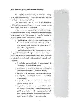 Quais são os princípios que orientam nosso trabalho?
                                                                        Anotações
        Na perspectiva da integralidade, ao considerar a criança
como um ser indivisível, inteiro e único, o trabalho em Educação
Infantil deve basear-se em princípios.
        Os princípios éticos, políticos e estéticos, destacados pelas
DCNEIs, orientam as aprendizagens a serem promovidas com as
crianças. Mas, afinal, o que são princípios?
        Ora, princípios são regras, códigos de (boa) conduta que
governam nossa vida e atitudes. São acepções fundamentais que
derivam e ou se tornam base para outras. O trabalho educativo na
Educação Infantil assenta-se sobre estes princípios:
        •	 Princípios éticos – referem-se à valorização da autonomia,
           da responsabilidade, da solidariedade e do respeito ao
           bem comum, ao meio ambiente e às diferentes culturas,
           identidades e singularidades.
        O trabalho educativo organiza-se e estrutura-se de modo a
assegurar às crianças a manifestação de seus interesses, desejos e
curiosidades, a valorização de suas produções, o apoio à conquista
da autonomia na escolha de brincadeiras e de atividades, de modo
a viabilizar:
        	 A ampliação das possibilidades de aprendizado e de
           compreensão de mundo e de si próprio;
        	 a construção de atitudes de respeito e solidariedade,
           fortalecendo a autoestima e os vínculos afetivos;
        	 o combate aos preconceitos e discriminações negativas;
        	 a conquista da autonomia, inclusive nos cuidados
           pessoais diários;
        	 o aprendizado sobre o valor de cada pessoa e dos
           diferentes grupos culturais;
        	 a aquisição dos valores, como os da inviolabilidade da
           vida humana, a liberdade e a integridade individuais, a
           igualdade de direitos de todas as pessoas, a igualdade
           entre homens e mulheres, assim como a solidariedade a
           grupos vulneráveis política e economicamente;


                                                 21
 