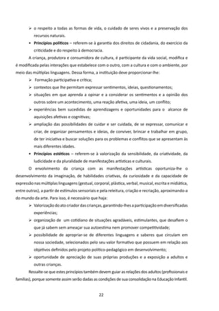 	 o respeito a todas as formas de vida, o cuidado de seres vivos e a preservação dos
          recursos naturais.
       •	 Princípios políticos – referem-se à garantia dos direitos de cidadania, do exercício da
          criticidade e do respeito à democracia.
       A criança, produtora e consumidora de cultura, é participante da vida social, modifica e
é modificada pelas interações que estabelece com o outro, com a cultura e com o ambiente, por
meio das múltiplas linguagens. Dessa forma, a instituição deve proporcionar-lhe:
       	 Formação participativa e crítica;
       	 contextos que lhe permitam expressar sentimentos, ideias, questionamentos;
       	 situações em que aprenda a opinar e a considerar os sentimentos e a opinião dos
          outros sobre um acontecimento, uma reação afetiva, uma ideia, um conflito;
       	 experiências bem sucedidas de aprendizagens e oportunidades para o alcance de
          aquisições afetivas e cognitivas;
       	 ampliação das possibilidades de cuidar e ser cuidada, de se expressar, comunicar e
          criar, de organizar pensamentos e ideias, de conviver, brincar e trabalhar em grupo,
          de ter iniciativa e buscar soluções para os problemas e conflitos que se apresentam às
          mais diferentes idades.
       •	 Princípios estéticos – referem-se à valorização da sensibilidade, da criatividade, da
          ludicidade e da pluralidade de manifestações artísticas e culturais.
       O envolvimento da criança com as manifestações artísticas oportuniza-lhe o
desenvolvimento da imaginação, de habilidades criativas, da curiosidade e da capacidade de
expressão nas múltiplas linguagens (gestual, corporal, plástica, verbal, musical, escrita e midiática,
entre outras), a partir de estímulos sensoriais e pela releitura, criação e recriação, aproximando-a
do mundo da arte. Para isso, é necessário que haja:
       	 Valorização do ato criador das crianças, garantindo-lhes a participação em diversificadas
          experiências;
       	 organização de um cotidiano de situações agradáveis, estimulantes, que desafiem o
          que já sabem sem ameaçar sua autoestima nem promover competitividade;
       	 possibilidade de apropriar-se de diferentes linguagens e saberes que circulam em
          nossa sociedade, selecionados pelo seu valor formativo que possuem em relação aos
          objetivos definidos pelo projeto político-pedagógico em desenvolvimento;
       	 oportunidade de apreciação de suas próprias produções e a exposição a adultos e
          outras crianças.
       Ressalte-se que estes princípios também devem guiar as relações dos adultos (profissionais e
famílias), porque somente assim serão dadas as condições de sua consolidação na Educação Infantil.


                                                 22
 