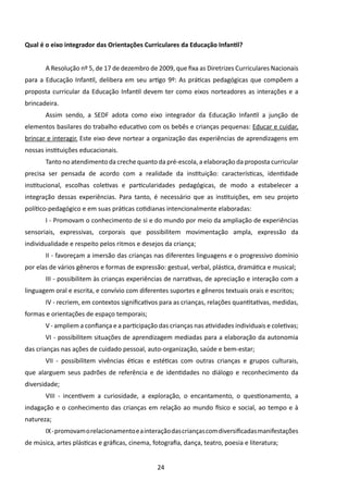 Qual é o eixo integrador das Orientações Curriculares da Educação Infantil?


       A Resolução nº 5, de 17 de dezembro de 2009, que fixa as Diretrizes Curriculares Nacionais
para a Educação Infantil, delibera em seu artigo 9º: As práticas pedagógicas que compõem a
proposta curricular da Educação Infantil devem ter como eixos norteadores as interações e a
brincadeira.
       Assim sendo, a SEDF adota como eixo integrador da Educação Infantil a junção de
elementos basilares do trabalho educativo com os bebês e crianças pequenas: Educar e cuidar,
brincar e interagir. Este eixo deve nortear a organização das experiências de aprendizagens em
nossas instituições educacionais.
       Tanto no atendimento da creche quanto da pré-escola, a elaboração da proposta curricular
precisa ser pensada de acordo com a realidade da instituição: características, identidade
institucional, escolhas coletivas e particularidades pedagógicas, de modo a estabelecer a
integração dessas experiências. Para tanto, é necessário que as instituições, em seu projeto
político-pedagógico e em suas práticas cotidianas intencionalmente elaboradas:
       I - Promovam o conhecimento de si e do mundo por meio da ampliação de experiências
sensoriais, expressivas, corporais que possibilitem movimentação ampla, expressão da
individualidade e respeito pelos ritmos e desejos da criança;
       II - favoreçam a imersão das crianças nas diferentes linguagens e o progressivo domínio
por elas de vários gêneros e formas de expressão: gestual, verbal, plástica, dramática e musical;
       III - possibilitem às crianças experiências de narrativas, de apreciação e interação com a
linguagem oral e escrita, e convívio com diferentes suportes e gêneros textuais orais e escritos;
       IV - recriem, em contextos significativos para as crianças, relações quantitativas, medidas,
formas e orientações de espaço temporais;
       V - ampliem a confiança e a participação das crianças nas atividades individuais e coletivas;
       VI - possibilitem situações de aprendizagem mediadas para a elaboração da autonomia
das crianças nas ações de cuidado pessoal, auto-organização, saúde e bem-estar;
       VII - possibilitem vivências éticas e estéticas com outras crianças e grupos culturais,
que alarguem seus padrões de referência e de identidades no diálogo e reconhecimento da
diversidade;
       VIII - incentivem a curiosidade, a exploração, o encantamento, o questionamento, a
indagação e o conhecimento das crianças em relação ao mundo físico e social, ao tempo e à
natureza;
       IX - promovam o relacionamento e a interação das crianças com diversificadas manifestações
de música, artes plásticas e gráficas, cinema, fotografia, dança, teatro, poesia e literatura;


                                                 24
 
