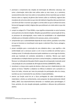 •	 promover o rompimento das relações de dominação de diferentes naturezas, tais
             como a dominação: etária (dos mais velhos sobre os mais novos, ou o contrário);
             socioeconômica (dos mais ricos sobre os mais pobres); étnico-racial (dos que se dizem
             brancos sobre os negros); de gênero (dos homens sobre as mulheres); regional (dos
             moradores de certa área sobre os que nela não habitam); linguística (dos que dominam
             uma forma de falar e escrever que julgam a correta sobre os que se utilizam de outras
             formas de linguagem verbal); religiosa (dos que professam um credo sobre os que não
             o fazem)15;
         •	 cumprir os artigos 6º e 7º das DCNEIs, o que significa compreender os seres humanos
             como parte de uma rede de relações. Relações que possibilitam a preservação da Terra,
             os processos de autorregulação, novos modos de sociabilidade e de subjetividade
             voltados para as interações solidárias entre pessoas, povos, outras espécies;
         •	 compreender que a sustentabilidade depende de novos valores, pautados numa ética
             em que os humanos se reconheçam como iguais e valorizem flora, fauna, paisagens,
             ecossistemas;
         •	 prover condições para a construção de uma cidadania ativa, o que significa a não
             conformidade com a estrutura social e o sim à luta no sentido de contribuir para a
             mudança social. A instituição educacional pode estabelecer-se como lugar de direitos,
             ainda que localizada em contextos excludentes e violentos. Mesmo que sejam
             considerados os múltiplos fatores que levam a certas limitações, a cidadania ativa pode
             florescer na instituição de Educação Infantil, espaço de contraposição à exclusão social
             e de produção de uma sociedade de afirmação de direitos (SARMENTO, 2005);
         •	 reconhecer a criança como sujeito de direitos e dizer que ela é cidadã desde já e não
             apenas no futuro. Trabalhar a cidadania na infância é colaborar com o presente e o
             futuro de todos, inclusive por meio da promoção da participação ativa da criança,
             ouvindo sua voz e mostrando-lhe seus direitos e responsabilidades;
         •	 exercer sua função social de ser o lócus privilegiado do saber sistematizado ao
             materializar o direito ao conhecimento, como propulsor do desenvolvimento infantil
             (ARCE, 2007). Esse desenvolvimento demanda e é mediado pelas aprendizagens. É
             fruto, portanto, de uma atuação planejada, qualitativa e afetuosa dos profissionais
             adultos.




15 Orientações Curriculares para a Educação Infantil- Ceará (2011).


                                                              26
 