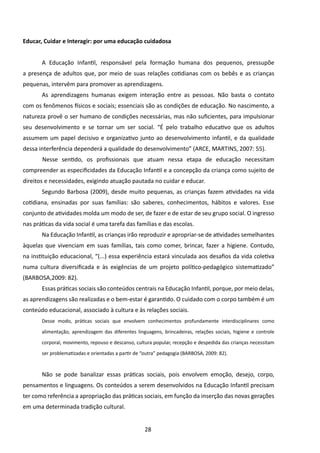 Educar, Cuidar e Interagir: por uma educação cuidadosa


       A Educação Infantil, responsável pela formação humana dos pequenos, pressupõe
a presença de adultos que, por meio de suas relações cotidianas com os bebês e as crianças
pequenas, intervêm para promover as aprendizagens.
       As aprendizagens humanas exigem interação entre as pessoas. Não basta o contato
com os fenômenos físicos e sociais; essenciais são as condições de educação. No nascimento, a
natureza provê o ser humano de condições necessárias, mas não suficientes, para impulsionar
seu desenvolvimento e se tornar um ser social. “É pelo trabalho educativo que os adultos
assumem um papel decisivo e organizativo junto ao desenvolvimento infantil, e da qualidade
dessa interferência dependerá a qualidade do desenvolvimento” (ARCE, MARTINS, 2007: 55).
       	Nesse sentido, os profissionais que atuam nessa etapa de educação necessitam
compreender as especificidades da Educação Infantil e a concepção da criança como sujeito de
direitos e necessidades, exigindo atuação pautada no cuidar e educar.
       Segundo Barbosa (2009), desde muito pequenas, as crianças fazem atividades na vida
cotidiana, ensinadas por suas famílias: são saberes, conhecimentos, hábitos e valores. Esse
conjunto de atividades molda um modo de ser, de fazer e de estar de seu grupo social. O ingresso
nas práticas da vida social é uma tarefa das famílias e das escolas.
       Na Educação Infantil, as crianças irão reproduzir e apropriar-se de atividades semelhantes
àquelas que vivenciam em suas famílias, tais como comer, brincar, fazer a higiene. Contudo,
na instituição educacional, “(...) essa experiência estará vinculada aos desafios da vida coletiva
numa cultura diversificada e às exigências de um projeto político-pedagógico sistematizado”
(BARBOSA,2009: 82).
       Essas práticas sociais são conteúdos centrais na Educação Infantil, porque, por meio delas,
as aprendizagens são realizadas e o bem-estar é garantido. O cuidado com o corpo também é um
conteúdo educacional, associado à cultura e às relações sociais.
       Desse modo, práticas sociais que envolvem conhecimentos profundamente interdisciplinares como

       alimentação, aprendizagem das diferentes linguagens, brincadeiras, relações sociais, higiene e controle

       corporal, movimento, repouso e descanso, cultura popular, recepção e despedida das crianças necessitam

       ser problematizadas e orientadas a partir de “outra” pedagogia (BARBOSA, 2009: 82).



       Não se pode banalizar essas práticas sociais, pois envolvem emoção, desejo, corpo,
pensamentos e linguagens. Os conteúdos a serem desenvolvidos na Educação Infantil precisam
ter como referência a apropriação das práticas sociais, em função da inserção das novas gerações
em uma determinada tradição cultural.


                                                    28
 