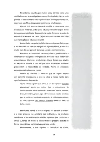 No entanto, o cuidar, por muitos anos, foi visto como uma
atividade menor, apenas ligada ao corpo e destinada às crianças mais             Anotações
pobres. Já o educar seria uma experiência de promoção intelectual,
reservada aos filhos dos grupos socialmente privilegiados.
       Unir os dois termos – educar e cuidar – mostrou-se uma
necessidade histórica, visto que a Educação Infantil foi por muito
tempo responsabilidade da assistência social. Somente a partir da
Constituição Federal de 1988, (re)afirmou-se o caráter educativo
das instituições de Educação Infantil.
       Por um lado, a associação foi fundamental para enfatizar que
o ato de cuidar vai além da atenção aos aspectos físicos, e educar é
muito mais do que garantir à criança acesso a conhecimentos.
       Por outro, ao insistirmos nas duas palavras, podemos dar a
entender que as ações e intenções são divisíveis e que podem ser
assumidas por diferentes profissionais. Outro debate que advém
da expressão discute o fato de que todas as relações humanas
pressupõem a necessidade do cuidado. Assim, os processos
educacionais implicam no cuidar.
       Diante do cenário, a reflexão que se segue aponta
um caminho interessante e que se abre a nossa frente para
aprofundamento da questão:
       Alguns autores sugerem que, talvez, o uso da expressão ‘cuidados

       educacionais’      ponha   em   melhor   foco   o    entendimento   da

       indissociabilidade dessas dimensões. Ações como banhar, alimentar,

       trocar, ler histórias, propor jogos e brincadeiras e projetos temáticos

       para se conhecer o mundo são proposições de cuidados educacionais,

       ou ainda, significam uma educação cuidadosa (BARBOSA, 2009: 70)

       (grifos nossos).



       Entretanto, como o uso da expressão “educar e cuidar”
é a mais presente no cotidiano das instituições, na produção
acadêmica e nos documentos oficiais, optamos por continuar a
utilizá-la, tendo em mente a necessidade de propor o debate de
forma sistemática e participativa para toda a rede.
       Efetivamente, o que significa a concepção de cuidar,


                                                       29
 