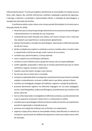 indissociada do educar? É certo que engloba o atendimento às necessidades em relação ao sono,
fome, sede, higiene, dor, controle esfincteriano, acolhida e adaptação e garantia de segurança.
E abrange o estímulo à curiosidade e expressividade infantis, à mediação de aprendizagens, à
recepção das demandas das famílias.
       O profissional adulto cuida e educa uma criança quando (Orientações Curriculares para a
Educação Infantil, RJ, 2010):
       •	 Reconhece que a criança é capaz de agir ativamente nos seus processos de aprendizagem
          e desenvolvimento e na avaliação de suas conquistas;
       •	 compreende que é pela interação com adultos, com outras crianças e com o meio que
          elas ampliam suas experiências e se desenvolvem globalmente;
       •	 planeja intervenções e situações de aprendizagem, observando os diferentes períodos
          da vida da criança;
       •	 dá-lhes condições para explorar o ambiente e construir sentidos sobre o mundo e sobre
          si, apropriando-se de formas de agir, sentir e pensar de sua cultura;
       •	 considera que, pela brincadeira, a criança aprende;
       •	 ouve e respeita suas contribuições individuais;
       •	 constitui-se como referência para o grupo de crianças sob sua responsabilidade;
       •	 acolhe sugestões, proposições e ideias que as crianças apresentam para que se sintam
          confiantes e seguras, atuantes e autônomas;
       •	 respeita o que elas trazem consigo e suas culturas;
       •	 faz com que elas se sintam bem e à vontade;
       •	 enriquece a exploração delas com perguntas e questionamentos que chamem a atenção,
          ampliem o entendimento e as levem a refletir sobre o que dizem, pensam e fazem;
       •	 incentiva sua investigação, testagem de hipóteses, registros e solução de problemas;
       •	 promove diariamente registros nas diferentes linguagens em seu fazer pedagógico:
          escrita, visual (fotografias), audiovisual (filmagens), procedimentos que auxiliam o (re)
          pensar sobre ele;
       •	 tem um olhar observador e investigativo em diferentes contextos, ouvindo atentamente
          o que os pequenos conversam e fazem entre si, conhecendo-os melhor;
       •	 considera que as aprendizagens infantis acontecem a todo o momento e, principalmente,
          quando há organização e condução para tal;
       •	 promove uma relação de confiança com as famílias e ou responsáveis;
       •	 organiza o espaço físico atento às necessidades infantis, diversificando os materiais ao
          incorporar o que faz parte do cotidiano dos pequenos e outros que exijam outros níveis
          de resolução;


                                               30
 
