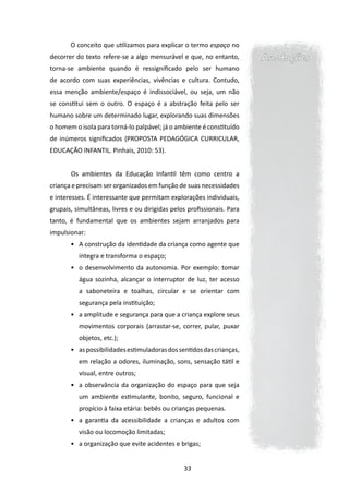 O conceito que utilizamos para explicar o termo espaço no
decorrer do texto refere-se a algo mensurável e que, no entanto,        Anotações
torna-se ambiente quando é ressignificado pelo ser humano
de acordo com suas experiências, vivências e cultura. Contudo,
essa menção ambiente/espaço é indissociável, ou seja, um não
se constitui sem o outro. O espaço é a abstração feita pelo ser
humano sobre um determinado lugar, explorando suas dimensões
o homem o isola para torná-lo palpável; já o ambiente é constituído
de inúmeros significados (PROPOSTA PEDAGÓGICA CURRICULAR,
EDUCAÇÃO INFANTIL. Pinhais, 2010: 53).
       	
       	Os ambientes da Educação Infantil têm como centro a
criança e precisam ser organizados em função de suas necessidades
e interesses. É interessante que permitam explorações individuais,
grupais, simultâneas, livres e ou dirigidas pelos profissionais. Para
tanto, é fundamental que os ambientes sejam arranjados para
impulsionar:
       •	 A construção da identidade da criança como agente que
           integra e transforma o espaço;
       •	 o desenvolvimento da autonomia. Por exemplo: tomar
           água sozinha, alcançar o interruptor de luz, ter acesso
           a saboneteira e toalhas, circular e se orientar com
           segurança pela instituição;
       •	 a amplitude e segurança para que a criança explore seus
           movimentos corporais (arrastar-se, correr, pular, puxar
           objetos, etc.);
       •	 as possibilidades estimuladoras dos sentidos das crianças,
           em relação a odores, iluminação, sons, sensação tátil e
           visual, entre outros;
       •	 a observância da organização do espaço para que seja
           um ambiente estimulante, bonito, seguro, funcional e
           propício à faixa etária: bebês ou crianças pequenas.
       •	 a garantia da acessibilidade a crianças e adultos com
           visão ou locomoção limitadas;
       •	 a organização que evite acidentes e brigas;


                                                33
 