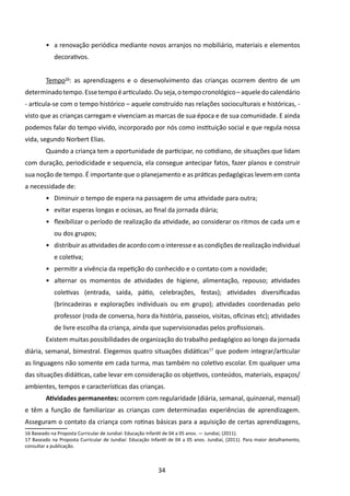 •	 a renovação periódica mediante novos arranjos no mobiliário, materiais e elementos
            decorativos.


         Tempo16: as aprendizagens e o desenvolvimento das crianças ocorrem dentro de um
determinado tempo. Esse tempo é articulado. Ou seja, o tempo cronológico – aquele do calendário
- articula-se com o tempo histórico – aquele construído nas relações socioculturais e históricas, -
visto que as crianças carregam e vivenciam as marcas de sua época e de sua comunidade. E ainda
podemos falar do tempo vivido, incorporado por nós como instituição social e que regula nossa
vida, segundo Norbert Elias.
         Quando a criança tem a oportunidade de participar, no cotidiano, de situações que lidam
com duração, periodicidade e sequencia, ela consegue antecipar fatos, fazer planos e construir
sua noção de tempo. É importante que o planejamento e as práticas pedagógicas levem em conta
a necessidade de:
         •	 Diminuir o tempo de espera na passagem de uma atividade para outra;
         •	 evitar esperas longas e ociosas, ao final da jornada diária;
         •	 flexibilizar o período de realização da atividade, ao considerar os ritmos de cada um e
            ou dos grupos;
         •	 distribuir as atividades de acordo com o interesse e as condições de realização individual
            e coletiva;
         •	 permitir a vivência da repetição do conhecido e o contato com a novidade;
         •	 alternar os momentos de atividades de higiene, alimentação, repouso; atividades
            coletivas (entrada, saída, pátio, celebrações, festas); atividades diversificadas
            (brincadeiras e explorações individuais ou em grupo); atividades coordenadas pelo
            professor (roda de conversa, hora da história, passeios, visitas, oficinas etc); atividades
            de livre escolha da criança, ainda que supervisionadas pelos profissionais.
         Existem muitas possibilidades de organização do trabalho pedagógico ao longo da jornada
diária, semanal, bimestral. Elegemos quatro situações didáticas17 que podem integrar/articular
as linguagens não somente em cada turma, mas também no coletivo escolar. Em qualquer uma
das situações didáticas, cabe levar em consideração os objetivos, conteúdos, materiais, espaços/
ambientes, tempos e características das crianças.
         Atividades permanentes: ocorrem com regularidade (diária, semanal, quinzenal, mensal)
e têm a função de fami­iarizar as crianças com determinadas experiências de aprendizagem.
                      l
Asseguram o contato da criança com rotinas básicas para a aquisição de certas aprendizagens,
16 Baseado na Proposta Curricular de Jundiaí: Educação Infantil de 04 a 05 anos. — Jundiaí, (2011).
17 Baseado na Proposta Curricular de Jundiaí: Educação Infantil de 04 a 05 anos. Jundiaí, (2011). Para maior detalhamento,
consultar a publicação.



                                                           34
 